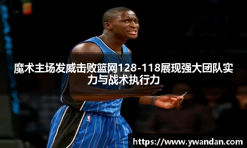 K1体育魔术主场发威击败篮网128-118展现强大团队实力与战术执行力